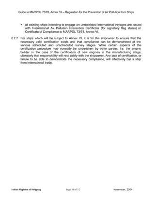 Guide to MARPOL 73/78, Annex VI – Regulation for the Prevention of Air Pollution from Ships



        •   all existing ships intending to engage on unrestricted international voyages are issued
            with International Air Pollution Prevention Certificate (for signatory flag states) or
            Certificate of Compliance to MARPOL 73/78, Annex VI.

6.7.7 For ships which will be subject to Annex VI, it is for the shipowner to ensure that the
      necessary valid certification exists and that compliance can be demonstrated at the
      various scheduled and unscheduled survey stages. While certain aspects of the
      certification procedure may normally be undertaken by other parties, i.e. the engine
      builder in the case of the certification of new engines at the manufacturing stage,
      ultimately that responsibility will rest solely with the shipowner. Any lack of certification, or
      failure to be able to demonstrate the necessary compliance, will effectively bar a ship
      from international trade.




Indian Register of Shipping                Page 36 of 52                         November, 2004
 