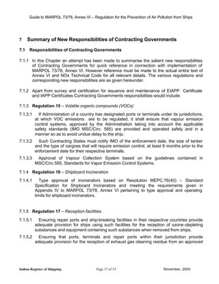 Guide to MARPOL 73/78, Annex VI – Regulation for the Prevention of Air Pollution from Ships




7     Summary of New Responsibilities of Contracting Governments

7.1   Responsibilities of Contracting Governments

7.1.1 In this Chapter an attempt has been made to summarise the salient new responsibilities
      of Contracting Governments for quick reference in connection with implementation of
      MARPOL 73/78, Annex VI. However reference must be made to the actual entire text of
      Annex VI and NOx Technical Code for all relevant details. The various regulations and
      corresponding new responsibilities are as given hereunder.

7.1.2 Apart from survey and certification for issuance and maintenance of EIAPP Certificate
      and IAPP Certificates Contracting Governments responsibilities would include:

7.1.3 Regulation 15 – Volatile organic compounds (VOCs)
7.1.3.1     If Administration of a country has designated ports or terminals under its jurisdictions,
          at which VOC emissions are to be regulated, it shall ensure that vapour emission
          control systems, approved by the Administration taking into account the applicable
          safety standards (IMO MSC/Circ. 585) are provided and operated safely and in a
          manner so as to avoid undue delay to the ship.
7.1.3.2     Such Contracting States must notify IMO of the enforcement date, the size of tanker
          and the type of cargoes that will require emission control, at least 6 months prior to the
          enforcement date for their respective terminals.
7.1.3.3    Approval of Vapour Collection System based on the guidelines contained in
          MSC/Circ.585, Standards for Vapor Emission Control Systems.

7.1.4 Regulation 16 – Shipboard Incineration
7.1.4.1      Type approval of incinerators based on Resolution MEPC.76(40) – Standard
          Specification for Shipboard Incinerators and meeting the requirements given in
          Appendix IV to MARPOL 73/78, Annex VI pertaining to type approval and operating
          limits for shipboard incinerators.


7.1.5 Regulation 17 – Reception facilities

7.1.5.1     Ensuring repair ports and ship-breaking facilities in their respective countries provide
          adequate provision for ships using such facilities for the reception of ozone -depleting
          substances and equipment containing such substances when removed from ships.
7.1.5.2     Ensuring that ports, terminals and repair ports within their jurisdiction provide
          adequate provision for the reception of exhaust gas cleaning residue from an approved




Indian Register of Shipping                Page 37 of 52                        November, 2004
 