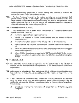 Guide to MARPOL 73/78, Annex VI – Regulation for the Prevention of Air Pollution from Ships



           exhaust gas cleaning system fitted to a ship if the ship is not permitted to discharge the
           residue into the enclosed port, harbour or estuary.
7.1.5.3      The term “adequate” means that the harbour authority and terminal operator shall
           provide facilities capable of receiving the types and quantities of prescribed wastes from
           ships normally using that harbour or terminal taking into account the operational needs
           of the users of the harbour or terminal, its size and geographical location, the types of
           ships calling there and any exemptions provided for.

7.1.6 Regulation 18 – Fuel oil quality
7.1.6.1      With respect to supply of bunker within their jurisdiction, Contracting Governments
           have to ensure the followings:
          .1.   maintain a register of local suppliers of fuel oil;
          .2.   require local suppliers to provide bunker delivery note and sealed sample as
                described above;
          .3.   require local suppliers to retain bunker delivery notes as described above;
          .4.   take appropriate action against suppliers found to have supplied non-compliant fuel
                oil;
          .5.   inform flag administration of ships found to have non-compliant fuel oil during port
                State Control inspection;
          .6.   inform IMO for circulation among parties to 1997 Protocol to MARPOL Convention
                all cases where fuel oil suppliers have been found to have supplied non-compliant
                fuel oil.

7.2   Port State Control

7.2.1 Like other IMO instruments there is provision for Port State Control in the detection of
      violation and the enforcement of the requirements of this Annex including operational
      requirements.

7.2.2 Action could be taken by port State against any ship, if evidence emerged that the ship
      has emitted any of the substances covered by Annex VI in violation of the provision of this
      Annex.

7.2.3 A ship, could also be subjected to PSC inspection concerning operational requirements
      under this Annex, where there are clear grounds for believing that the master or crew are
      not familiar with essential shipboard procedures relating to the prevention of air pollution
      from ships e.g.
          .1.   procedures covering the maintenance of refrigeration and firefighting systems
                using ODS;




Indian Register of Shipping                  Page 38 of 52                      November, 2004
 