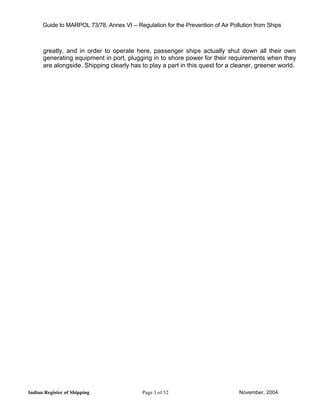 Guide to MARPOL 73/78, Annex VI – Regulation for the Prevention of Air Pollution from Ships



      greatly, and in order to operate here, passenger ships actually shut down all their own
      generating equipment in port, plugging in to shore power for their requirements when they
      are alongside. Shipping clearly has to play a part in this quest for a cleaner, greener world.




Indian Register of Shipping                 Page 3 of 52                        November, 2004
 