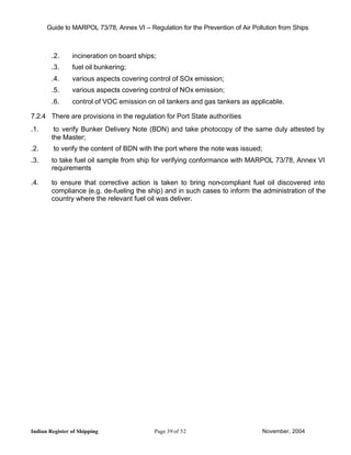 Guide to MARPOL 73/78, Annex VI – Regulation for the Prevention of Air Pollution from Ships



        .2.     incineration on board ships;
        .3.     fuel oil bunkering;
        .4.     various aspects covering control of SOx emission;
        .5.     various aspects covering control of NOx emission;
        .6.     control of VOC emission on oil tankers and gas tankers as applicable.

7.2.4 There are provisions in the regulation for Port State authorities
.1.      to verify Bunker Delivery Note (BDN) and take photocopy of the same duly attested by
        the Master;
.2.      to verify the content of BDN with the port where the note was issued;
.3.     to take fuel oil sample from ship for verifying conformance with MARPOL 73/78, Annex VI
        requirements

.4.     to ensure that corrective action is taken to bring non-compliant fuel oil discovered into
        compliance (e.g. de-fueling the ship) and in such cases to inform the administration of the
        country where the relevant fuel oil was deliver.




Indian Register of Shipping                Page 39 of 52                         November, 2004
 