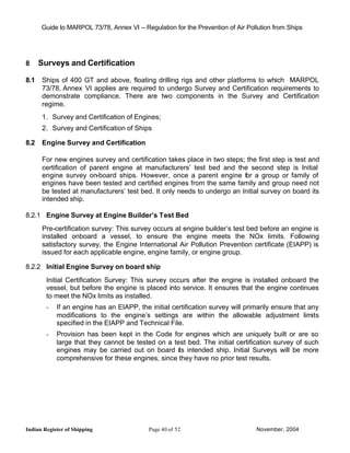 Guide to MARPOL 73/78, Annex VI – Regulation for the Prevention of Air Pollution from Ships




8     Surveys and Certification

8.1   Ships of 400 GT and above, floating drilling rigs and other platforms to which MARPOL
      73/78, Annex VI applies are required to undergo Survey and Certification requirements to
      demonstrate compliance. There are two components in the Survey and Certification
      regime.
      1. Survey and Certification of Engines;
      2. Survey and Certification of Ships

8.2   Engine Survey and Certification

      For new engines survey and certification takes place in two steps; the first step is test and
      certification of parent engine at manufacturers’ test bed and the second step is Initial
      engine survey on-board ships. However, once a parent engine for a group or family of
      engines have been tested and certified engines from the same family and group need not
      be tested at manufacturers’ test bed. It only needs to undergo an Initial survey on board its
      intended ship.

8.2.1 Engine Survey at Engine Builder’s Test Bed
      Pre-certification survey: This survey occurs at engine builder’s test bed before an engine is
      installed onboard a vessel, to ensure the engine meets the NOx limits. Following
      satisfactory survey, the Engine International Air Pollution Prevention certificate (EIAPP) is
      issued for each applicable engine, engine family, or engine group.

8.2.2 Initial Engine Survey on board ship
        Initial Certification Survey: This survey occurs after the engine is installed onboard the
        vessel, but before the engine is placed into service. It ensures that the engine continues
        to meet the NOx limits as installed.
        -   If an engine has an EIAPP, the initial certification survey will primarily ensure that any
            modifications to the engine’s settings are within the allowable adjustment limits
            specified in the EIAPP and Technical File.
        -   Provision has been kept in the Code for engines which are uniquely built or are so
            large that they cannot be tested on a test bed. The initial certification survey of such
            engines may be carried out on board its intended ship. Initial Surveys will be more
            comprehensive for these engines, since they have no prior test results.




Indian Register of Shipping                Page 40 of 52                        November, 2004
 