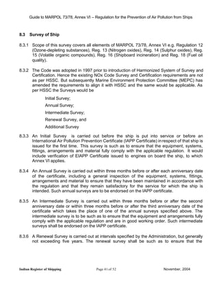 Guide to MARPOL 73/78, Annex VI – Regulation for the Prevention of Air Pollution from Ships



8.3   Survey of Ship

8.3.1 Scope of this survey covers all elements of MARPOL 73/78, Annex VI e.g. Regulation 12
      (Ozone-depleting substances), Reg. 13 (Nitrogen oxides), Reg. 14 (Sulphur oxides), Reg.
      15 (Volatile organic compounds), Reg. 16 (Shipboard incineration) and Reg. 18 (Fuel oil
      quality).

8.3.2 The Code was adopted in 1997 prior to introduction of Harmonized System of Survey and
      Certification. Hence the existing NOx Code Survey and Certification requirements are not
      as per HSSC. But subsequently Marine Environment Protection Committee (MEPC) has
      amended the requirements to align it with HSSC and the same would be applicable. As
      per HSSC the Surveys would be
                Initial Survey;
                Annual Survey;
                Intermediate Survey;
                Renewal Survey, and
                Additional Survey

8.3.3 An Initial Survey is carried out before the ship is put into service or before an
      International Air Pollution Prevention Certificate (IAPP Certificate) in respect of that ship is
      issued for the first time. This survey is such as to ensure that the equipment, systems,
      fittings, arrangements and material fully comply with the applicable regulation. It would
      include verification of EIAPP Certificate issued to engines on board the ship, to which
      Annex VI applies.

8.3.4 An Annual Survey is carried out within three months before or after each anniversary date
      of the certificate, including a general inspection of the equipment, systems, fittings,
      arrangements and material to ensure that they have been maintained in accordance with
      the regulation and that they remain satisfactory for the service for which the ship is
      intended. Such annual surveys are to be endorsed on the IAPP certificate.

8.3.5 An Intermediate Survey is carried out within three months before or after the second
      anniversary date or within three months before or after the third anniversary date of the
      certificate which takes the place of one of the annual surveys specified above. The
      intermediate survey is to be such as to ensure that the equipment and arrangements fully
      comply with the applicable regulation and are in good working order. Such intermediate
      surveys shall be endorsed on the IAPP certificate.

8.3.6 A Renewal Survey is carried out at intervals specified by the Administration, but generally
      not exceeding five years. The renewal survey shall be such as to ensure that the




Indian Register of Shipping                Page 41 of 52                        November, 2004
 