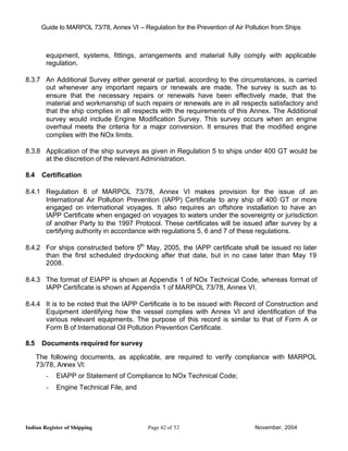 Guide to MARPOL 73/78, Annex VI – Regulation for the Prevention of Air Pollution from Ships



         equipment, systems, fittings, arrangements and material fully comply with applicable
         regulation.

8.3.7 An Additional Survey either general or partial, according to the circumstances, is carried
      out whenever any important repairs or renewals are made. The survey is such as to
      ensure that the necessary repairs or renewals have been effectively made, that the
      material and workmanship of such repairs or renewals are in all respects satisfactory and
      that the ship complies in all respects with the requirements of this Annex. The Additional
      survey would include Engine Modification Survey. This survey occurs when an engine
      overhaul meets the criteria for a major conversion. It ensures that the modified engine
      complies with the NOx limits.

8.3.8 Application of the ship surveys as given in Regulation 5 to ships under 400 GT would be
      at the discretion of the relevant Administration.

8.4    Certification

8.4.1 Regulation 6 of MARPOL 73/78, Annex VI makes provision for the issue of an
      International Air Pollution Prevention (IAPP) Certificate to any ship of 400 GT or more
      engaged on international voyages. It also requires an offshore installation to have an
      IAPP Certificate when engaged on voyages to waters under the sovereignty or jurisdiction
      of another Party to the 1997 Protocol. These certificates will be issued after survey by a
      certifying authority in accordance with regulations 5, 6 and 7 of these regulations.

8.4.2 For ships constructed before 5th May, 2005, the IAPP certificate shall be issued no later
      than the first scheduled dry-docking after that date, but in no case later than May 19
      2008.

8.4.3 The format of EIAPP is shown at Appendix 1 of NOx Technical Code, whereas format of
      IAPP Certificate is shown at Appendix 1 of MARPOL 73/78, Annex VI.

8.4.4 It is to be noted that the IAPP Certificate is to be issued with Record of Construction and
      Equipment identifying how the vessel complies with Annex VI and identification of the
      various relevant equipments. The purpose of this record is similar to that of Form A or
      Form B of International Oil Pollution Prevention Certificate.

8.5    Documents required for survey

      The following documents, as applicable, are required to verify compliance with MARPOL
      73/78, Annex VI:
         -   EIAPP or Statement of Compliance to NOx Technical Code;
         -   Engine Technical File, and




Indian Register of Shipping                 Page 42 of 52                        November, 2004
 