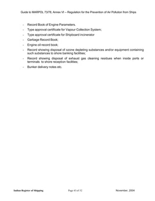 Guide to MARPOL 73/78, Annex VI – Regulation for the Prevention of Air Pollution from Ships



        -   Record Book of Engine Parameters.
        -   Type approval certificate for Vapour Collection System;
        -   Type approval certificate for Shipboard incinerator
        -   Garbage Record Book;
        -   Engine oil record book;
        -   Record showing disposal of ozone depleting substances and/or equipment containing
            such substances to shore banking facilities;
        -   Record showing disposal of exhaust gas cleaning residues when inside ports or
            terminals to shore reception facilities;
        -   Bunker delivery notes etc.




Indian Register of Shipping                Page 43 of 52                        November, 2004
 
