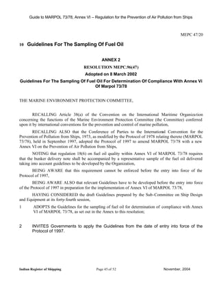 Guide to MARPOL 73/78, Annex VI – Regulation for the Prevention of Air Pollution from Ships



                                                                                          MEPC 47/20

10 Guidelines For The Sampling Of Fuel Oil


                                              ANNEX 2
                                    RESOLUTION MEPC.96(47)
                                     Adopted on 8 March 2002
Guidelines For The Sampling Of Fuel Oil For Determination Of Compliance With Annex Vi
                                   Of Marpol 73/78


THE MARINE ENVIRONMENT PROTECTION COMMITTEE,


        RECALLING Article 38(a) of the Convention on the International Maritime Organiza tion
concerning the functions of the Marine Environment Protection Committee (the Committee) conferred
upon it by international conventions for the prevention and control of marine pollution,
       RECALLING ALSO that the Conference of Parties to the International Convention for the
Prevention of Pollution from Ships, 1973, as modified by the Protocol of 1978 relating thereto (MARPOL
73/78), held in September 1997, adopted the Protocol of 1997 to amend MARPOL 73/78 with a new
Annex VI on the Prevention of Air Pollution from Ships,
        NOTING that regulation 18(6) on fuel oil quality within Annex VI of MARPOL 73/78 requires
that the bunker delivery note shall be accompanied by a representative sample of the fuel oil delivered
taking into account guidelines to be developed by the Organization,
       BEING AWARE that this requirement cannot be enforced before the entry into force of the
Protocol of 1997,
        BEING AWARE ALSO that relevant Guidelines have to be developed before the entry into force
of the Protocol of 1997 in preparation for the implementation of Annex VI of MARPOL 73/78,
      HAVING CONSIDERED the draft Guidelines prepared by the Sub-Committee on Ship Design
and Equipment at its forty- fourth session,
1        ADOPTS the Guidelines for the sampling of fuel oil for determination of compliance with Annex
         VI of MARPOL 73/78, as set out in the Annex to this resolution;


2       INVITES Governments to apply the Guidelines from the date of entry into force of the
        Protocol of 1997.




Indian Register of Shipping                Page 45 of 52                         November, 2004
 