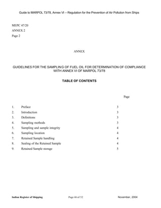 Guide to MARPOL 73/78, Annex VI – Regulation for the Prevention of Air Pollution from Ships



MEPC 47/20
ANNEX 2
Page 2



                                                 ANNEX




GUIDELINES FOR THE SAMPLIN G OF FUEL OIL FOR DETERMINATION OF COMPLIANCE
                      WITH ANNEX VI OF MARPOL 73/78


                                          TABLE OF CONTENTS




                                                                                     Page


1.       Preface                                                                3
2.       Introduction                                                           3
3.       Definitions                                                            3
4.       Sampling methods                                                       3
5.       Sampling and sample integrity                                          4
6.       Sampling location                                                      4
7.       Retained Sample handling                                               4
8.       Sealing of the Retained Sample                                         4
9.       Retained Sample storage                                                5




Indian Register of Shipping                  Page 46 of 52                      November, 2004
 
