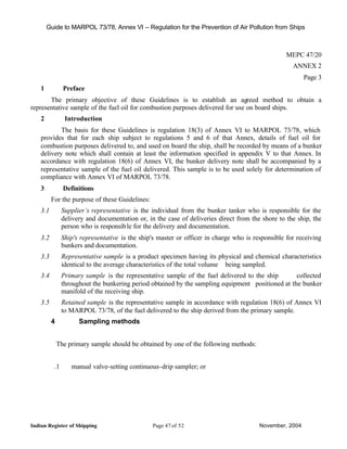 Guide to MARPOL 73/78, Annex VI – Regulation for the Prevention of Air Pollution from Ships



                                                                                                   MEPC 47/20
                                                                                                     ANNEX 2
                                                                                                          Page 3
    1           Preface
       The primary objective of these Guidelines is to establish an agreed method to obtain a
representative sample of the fuel oil for combustion purposes delivered for use on board ships.
    2            Introduction
            The basis for these Guidelines is regulation 18(3) of Annex VI to MARPOL 73/78, which
    provides that for each ship subject to regulations 5 and 6 of that Annex, details of fuel oil for
    combustion purposes delivered to, and used on board the ship, shall be recorded by means of a bunker
    delivery note which shall contain at least the information specified in appendix V to that Annex. In
    accordance with regulation 18(6) of Annex VI, the bunker delivery note shall be accompanied by a
    representative sample of the fuel oil delivered. This sample is to be used solely for determination of
    compliance with Annex VI of MARPOL 73/78.
    3           Definitions
          For the purpose of these Guidelines:
    3.1         Supplier’s representative is the individual from the bunker tanker who is responsible for the
                delivery and documentation or, in the case of deliveries direct from the shore to the ship, the
                person who is responsib le for the delivery and documentation.
    3.2         Ship's representative is the ship's master or officer in charge who is responsible for receiving
                bunkers and documentation.
    3.3         Representative sample is a product specimen having its physical and chemical characteristics
                identical to the average characteristics of the total volume being sampled.
    3.4         Primary sample is the representative sample of the fuel delivered to the ship      collected
                throughout the bunkering period obtained by the sampling equipment positioned at the bunker
                manifold of the receiving ship.
    3.5         Retained sample is the representative sample in accordance with regulation 18(6) of Annex VI
                to MARPOL 73/78, of the fuel delivered to the ship derived from the primary sample.
          4           Sampling methods


              The primary sample should be obtained by one of the following methods:


           .1      manual valve-setting continuous-drip sampler; or




Indian Register of Shipping                      Page 47 of 52                           November, 2004
 