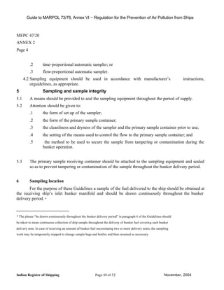 Guide to MARPOL 73/78, Annex VI – Regulation for the Prevention of Air Pollution from Ships



MEPC 47/20
ANNEX 2
Page 4


         .2        time-proportional automatic sampler; or
         .3        flow-proportional automatic sampler.
      4.2 Sampling equipment should be used in accordance with manufacturer’s                                           instructions,
          orguidelines, as appropriate.
5                  Sampling and sample integrity
5.1      A means should be provided to seal the sampling equipment throughout the period of supply.
5.2      Attention should be given to:
         .1        the form of set up of the sampler;
         .2        the form of the primary sample container;
         .3        the cleanliness and dryness of the sampler and the primary sample container prior to use;
         .4        the setting of the means used to control the flow to the primary sample container; and
         .5         the method to be used to secure the sample from tampering or contamination during the
                   bunker operation.


5.3      The primary sample receiving container should be attached to the sampling equipment and sealed
         so as to prevent tampering or contamination of the sample throughout the bunker delivery period.


6        Sampling location
        For the purpose of these Guidelines a sample of the fuel delivered to the ship should be obtained at
the receiving ship’s inlet bunker manifold and should be drawn continuously throughout the bunker
delivery period. *



* The phrase “be drawn continuously throughout the bunker delivery period” in paragraph 6 of the Guidelines should
be taken to mean continuous collection of drip sample throughout the delivery of bunker fuel covering each bunker
delivery note. In case of receiving an amount of bunker fuel necessitating two or more delivery notes, the sampling
work may be temporarily stopped to change sample bags and bottles and then resumed as necessary.




Indian Register of Shipping                                Page 48 of 52                                       November, 2004
 