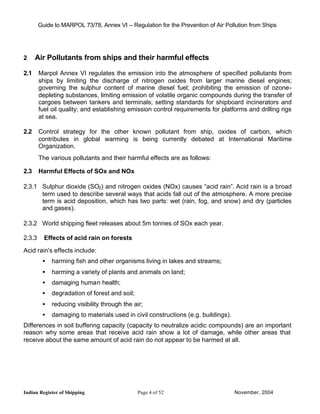 Guide to MARPOL 73/78, Annex VI – Regulation for the Prevention of Air Pollution from Ships




2     Air Pollutants from ships and their harmful effects

2.1     Marpol Annex VI regulates the emission into the atmosphere of specified pollutants from
        ships by limiting the discharge of nitrogen oxides from larger marine diesel engines;
        governing the sulphur content of marine diesel fuel; prohibiting the emission of ozone-
        depleting substances, limiting emission of volatile organic compounds during the transfer of
        cargoes between tankers and terminals; setting standards for shipboard incinerators and
        fuel oil quality; and establishing emission control requirements for platforms and drilling rigs
        at sea.

2.2     Control strategy for the other known pollutant from ship, oxides of carbon, which
        contributes in global warming is being currently debated at International Maritime
        Organization.
        The various pollutants and their harmful effects are as follows:

2.3     Harmful Effects of SOx and NOx

2.3.1 Sulphur dioxide (SO2) and nitrogen oxides (NOx) causes “acid rain”. Acid rain is a broad
      term used to describe several ways that acids fall out of the atmosphere. A more precise
      term is acid deposition, which has two parts: wet (rain, fog, and snow) and dry (particles
      and gases).

2.3.2 World shipping fleet releases about 5m tonnes of SOx each year.

2.3.3     Effects of acid rain on forests

Acid rain's effects include:
         •   harming fish and other organisms living in lakes and streams;
         •   harming a variety of plants and animals on land;
         •   damaging human health;
         •   degradation of forest and soil;
         •   reducing visibility through the air;
         •   damaging to materials used in civil constructions (e.g. buildings).
Differences in soil buffering capacity (capacity to neutralize acidic compounds) are an important
reason why some areas that receive acid rain show a lot of damage, while other areas that
receive about the same amount of acid rain do not appear to be harmed at all.




Indian Register of Shipping                    Page 4 of 52                        November, 2004
 