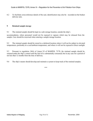 Guide to MARPOL 73/78, Annex VI – Regulation for the Prevention of Air Pollution from Ships



8.2     To facilitate cross-reference details of the seal, identification may also be recorded on the bunker
        delivery note.




9       Retained sample storage


9.1     The retained sample should be kept in a safe storage location, outside the ship’s
accommodation, where personnel would not be exposed to vapours which may be released from the
sample. Care should be exercised when entering a sample storage location.


9.2    The retained sample should be stored in a sheltered location where it will not be subject to elevated
temperatures, preferably at a cool/ambient temperature, and where it will not be exposed to direct sunlight.


9.3     Pursuant to regulation 18(6) of Annex VI of MARPOL 73/78, the retained sample should be
retained under the ship’s control until the fuel oil is substantially consumed, but in any case for a period of
not less than 12 months from the time of delivery.


9.4     The ship’s master should develop and maintain a system to keep track of the retained samples.


                                                     ***




Indian Register of Shipping                   Page 50 of 52                            November, 2004
 