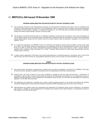 Guide to MARPOL 73/78, Annex VI – Regulation for the Prevention of Air Pollution from Ships




11 MEPC/Circ.344 issued 19 November 1998


                        INTERIM GUIDELINES FOR THE APPLICATION OF THE NOx TECHNICAL CODE


    1.   The Conference of Parties to the International Convention for the Prevention of Pollution from Ships, 1973, as modified by the
         Protocol of 1978 relating thereto, held from 15 to 26 September 1997 in conjunction with the Marine Environment Protection
         Committee's fortieth session, adopted, in Conference Resolution 2, the Technical Code on Control of Emission of Nitrogen
         Oxides from Marine Diesel Engines (The NOx Technical Code).


    2.   The purpose of the NOx Technical Code is to establish mandatory procedures for the testing, survey and certification of
         marine diesel engines which will enable engine m anufacturers, shipowners and Administrations to ensure that all applicable
         marine diesel engines comply with the relevant limits for emission values of NOx as specified in regulation 13 of Annex VI to
         MARPOL 73/78.


    3.   It is noted that regulation 13 of MARPOL Annex VI is intended to be applied to diesel engines installed on ships constructed
         on or after 1 January 2000. While the requirements of the regulation could not be enforced before the entry into force of the
         Protocol of 1997, it should be clearly understood that engines installed on ships constructed on or after 1 January 2000 or
         engines which undergo a major conversion on or after 1 January 2000 will have to meet these requirements once the
         Protocol enters into force.


    4.   To allow uniform application of the Code, and to assist Administrations in certifying engines in accordance with it, prior to the
         date of entry into force of Annex VI, the guidelines attached at annex to this Circular are recommended to be used.



                                                     ANNEX
                        INTERIM GUIDELINES FOR THE APPLICATI ON OF THE NOx TECHNICAL CODE




    1.   Each engine which will become, retrospectively, subject to the provisions of regulation 13 of Annex VI of MARPOL 73/78 upon
         its entry into force, should be certified in accordance with the requirements of the NOx Technical Code.


    2.   Pending entry into force of Annex VI and upon satisfactory compliance with the Code requirements, a "Statement of
         Compliance" with the NOx Technical Code should be issued by the flag State Administration, or an organization acting on
         behalf of that Ad ministration. Such a Statement of Compliance should contain as a minimum the information as required by
         appendix 1 of the NOx Technical Code.


    3.   The Statement of Compliance is intended as an interim measure pending issuance of the Engine International Air Pollution
         Prevention (EIAPP) and/or International Air Pollution Prevention (IAPP) Certificate upon entry into force of Annex VI.


    4.   Administrations are urged to take into consideration the Statement of Compliance when issuing certificates in accordance
         with Annex VI, whether or not the Statement of Compliance was issued by their Administration, or organizations acting on
         their behalf, or by other Governments.




Indian Register of Shipping                              Page 51 of 52                                      November, 2004
 