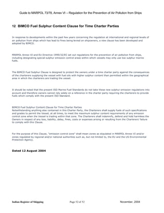 Guide to MARPOL 73/78, Annex VI – Regulation for the Prevention of Air Pollution from Ships



12 BIMCO Fuel Sulphur Content Clause for Time Charter Parties


In response to developments within the past few years concerning the regulation at international and regional levels of
air pollution from ships which has lead to fines being levied on shipowners, a new clause has been developed and
adopted by BIMCO.




MARPOL Annex VI and EU Directive 1999/32/EC set out regulations for the prevention of air pollution from ships,
including designating special sulphur emission control areas within which vessels may only use low sulphur marine
fuels.




The BIMCO Fuel Sulphur Clause is designed to protect the owners under a time charter party against the consequences
of the charterers supplying the vessel with fuel oils with higher sulphur content than permitted within the geographical
area in which the charterers are trading the vessel.




It should be noted that the present ISO Marine Fuel Standards do not take these new sulphur emission regulations into
account and therefore owners cannot rely solely on a reference in the charter party requiring the charterers to provide
fuels which comply with the present ISO Standard.




BIMCO Fuel Sulphur Content Clause for Time Charter Parties
Notwithstanding anything else contained in this Charter Party, the Charterers shall supply fuels of such specifications
and grades to permit the Vessel, at all times, to meet the maximum sulphur content requirements of any emission
control zone when the Vessel is trading within that zone. The Charterers shall indemnify, defend and hold harmless the
Owners in respect of any loss, liability, delay, fines, costs or expenses arising or resulting from the Charterers' failure
to comply with this Clause.




For the purpose of this Clause, "emission control zone" shall mean zones as stipulated in MARPOL Annex VI and/or
zones regulated by regional and/or national authorities such as, but not limited to, the EU and the US Environmental
Protection Agency.




Dated 12 August 2004




Indian Register of Shipping                        Page 52 of 52                                 November, 2004
 