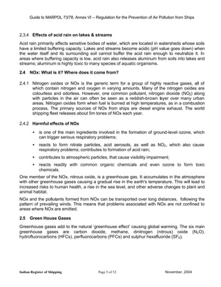 Guide to MARPOL 73/78, Annex VI – Regulation for the Prevention of Air Pollution from Ships



2.3.4 Effects of acid rain on lakes & streams
Acid rain primarily affects sensitive bodies of water, which are located in watersheds whose soils
have a limited buffering capacity. Lakes and streams become acidic (pH value goes down) when
the water itself and its surrounding soil cannot buffer the acid rain enough to neutralize it. In
areas where buffering capacity is low, acid rain also releases aluminum from soils into lakes and
streams; aluminum is highly toxic to many species of aquatic organisms.

2.4   NOx: What is it? Where does it come from?

2.4.1 Nitrogen oxides or NOx is the generic term for a group of highly reactive gases, all of
      which contain nitrogen and oxygen in varying amounts. Many of the nitrogen oxides are
      colourless and odorless. However, one common pollutant, nitrogen dioxide (NO2) along
      with particles in the air can often be seen as a reddish-brown layer over many urban
      areas. Nitrogen oxides form when fuel is burned at high temperatures, as in a combustion
      process. The primary sources of NOx from ships are diesel engine exhaust. The world
      shipping fleet releases about 5m tones of NOx each year.

2.4.2 Harmful effects of NOx

        •   is one of the main ingredients involved in the formation of ground-level ozone, which
            can trigger serious respiratory problems;
        •   reacts to form nitrate particles, acid aerosols, as well as NO2 , which also cause
            respiratory problems; contributes to formation of acid rain;
        •   contributes to atmospheric particles, that cause visibility impairment;
        •   reacts readily with common organic chemicals and even ozone to form toxic
            chemicals.
One member of the NOx, nitrous oxide, is a greenhouse gas. It accumulates in the atmosphere
with other greenhouse gases causing a gradual rise in the earth's temperature. This will lead to
increased risks to human health, a rise in the sea level, and other adverse changes to plant and
animal habitat.
NOx and the pollutants formed from NOx can be transported over long distances, following the
pattern of prevailing winds. This means that problems associated with NOx are not confined to
areas where NOx are emitted.

2.5   Green House Gases
Greenhouse gases add to the natural ‘greenhouse effect’ causing global warming. The six main
greenhouse gases are carbon dioxide, methane, dinitrogen (nitrous) oxide (N2 O),
hydrofluorocarbons (HFCs), perfluorocarbons (PFCs) and sulphur hexafluoride (SF6).




Indian Register of Shipping                 Page 5 of 52                        November, 2004
 