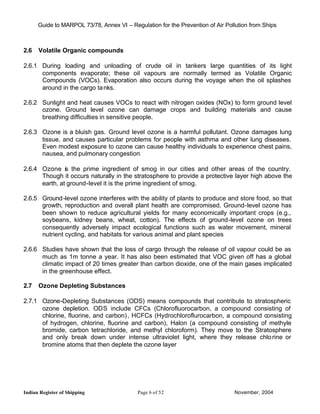 Guide to MARPOL 73/78, Annex VI – Regulation for the Prevention of Air Pollution from Ships



2.6   Volatile Organic compounds

2.6.1 During loading and unloading of crude oil in tankers large quantities of its light
      components evaporate; these oil vapours are normally termed as Volatile Organic
      Compounds (VOCs). Evaporation also occurs during the voyage when the oil splashes
      around in the cargo ta nks.

2.6.2 Sunlight and heat causes VOCs to react with nitrogen oxides (NOx) to form ground level
      ozone. Ground level ozone can damage crops and building materials and cause
      breathing difficulties in sensitive people.

2.6.3 Ozone is a bluish gas. Ground level ozone is a harmful pollutant. Ozone damages lung
      tissue, and causes particular problems for people with asthma and other lung diseases.
      Even modest exposure to ozone can cause healthy individuals to experience chest pains,
      nausea, and pulmonary congestion.

2.6.4 Ozone is the prime ingredient of smog in our cities and other areas of the country.
      Though it occurs naturally in the stratosphere to provide a protective layer high above the
      earth, at ground-level it is the prime ingredient of smog.

2.6.5 Ground -level ozone interferes with the ability of plants to produce and store food, so that
      growth, reproduction and overall plant health are compromised. Ground-level ozone has
      been shown to reduce agricultural yields for many economically important crops (e.g.,
      soybeans, kidney beans, wheat, cotton). The effects of ground-level ozone on trees
      consequently adversely impact ecological functions such as water movement, mineral
      nutrient cycling, and habitats for various animal and plant species

2.6.6 Studies have shown that the loss of cargo through the release of oil vapour could be as
      much as 1m tonne a year. It has also been estimated that VOC given off has a global
      climatic impact of 20 times greater than carbon dioxide, one of the main gases implicated
      in the greenhouse effect.

2.7   Ozone Depleting Substances

2.7.1 Ozone-Depleting Substances (ODS) means compounds that contribute to stratospheric
      ozone depletion. ODS include CFCs (Chlorofluorocarbon, a compound consisting of
      chlorine, fluorine, and carbon) , HCFCs (Hydrochloroflurocarbon, a compound consisting
      of hydrogen, chlorine, fluorine and carbon), Halon (a compound consisting of methyle
      bromide, carbon tetrachloride, and methyl chloroform). They move to the Stratosphere
      and only break down under intense ultraviolet light, where they release chlo rine or
      bromine atoms that then deplete the ozone layer




Indian Register of Shipping                 Page 6 of 52                        November, 2004
 
