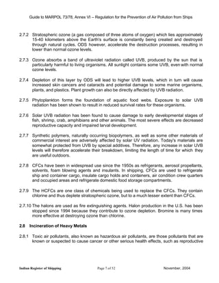 Guide to MARPOL 73/78, Annex VI – Regulation for the Prevention of Air Pollution from Ships



2.7.2 Stratospheric ozone (a gas composed of three atoms of oxygen) which lies approximately
      15-40 kilometers above the Earth's surface is constantly being created and destroyed
      through natural cycles. ODS however, accelerate the destruction processes, resulting in
      lower than normal ozone levels.

2.7.3 Ozone absorbs a band of ultraviolet radiation called UVB, produced by the sun that is
      particularly harmful to living organisms. All sunlight contains some UVB, even with normal
      ozone levels.

2.7.4 Depletion of this layer by ODS will lead to higher UVB levels, which in turn will cause
      increased skin cancers and cataracts and potential damage to some marine organisms,
      plants, and plastics. Plant growth can also be directly affected by UVB radiation.

2.7.5 Phytoplankton forms the foundation of aquatic food webs. Exposure to solar UVB
      radiation has been shown to result in reduced survival rates for these organisms.

2.7.6 Solar UVB radiation has been found to cause damage to early developmental stages of
      fish, shrimp, crab, amphibians and other animals. The most severe effects are decreased
      reproductive capacity and impaired larval development.

2.7.7 Synthetic polymers, naturally occurring biopolymers, as well as some other materials of
      commercial interest are adversely affected by solar UV radiation. Today's materials are
      somewhat protected from UVB by special additives. Therefore, any increase in solar UVB
      levels will therefore accelerate their breakdown, limiting the length of time for which they
      are useful outdoors.

2.7.8 CFCs have been in widespread use since the 1950s as refrigerants, aerosol propellants,
      solvents, foam blowing agents and insulants. In shipping, CFCs are used to refrigerate
      ship and container cargo, insulate cargo holds and containers, air condition crew quarters
      and occupied areas and refrigerate domestic food storage compartments.

2.7.9 The HCFCs are one class of chemicals being used to replace the CFCs. They contain
      chlorine and thus deplete stratospheric ozone, but to a much lesser extent than CFCs.

2.7.10 The halons are used as fire extinguishing agents. Halon production in the U.S. has been
       stopped since 1994 because they contribute to ozone depletion. Bromine is many times
       more effective at destroying ozone than chlorine.

2.8   Incineration of Heavy Metals

2.8.1 Toxic air pollutants, also known as hazardous air pollutants, are those pollutants that are
      known or suspected to cause cancer or other serious health effects, such as reproductive




Indian Register of Shipping                 Page 7 of 52                        November, 2004
 