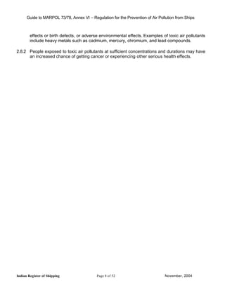 Guide to MARPOL 73/78, Annex VI – Regulation for the Prevention of Air Pollution from Ships



        effects or birth defects, or adverse environmental effects. Examples of toxic air pollutants
        include heavy metals such as cadmium, mercury, chromium, and lead compounds.

2.8.2 People exposed to toxic air pollutants at sufficient concentrations and durations may have
      an increased chance of getting cancer or experiencing other serious health effects.




Indian Register of Shipping                 Page 8 of 52                        November, 2004
 
