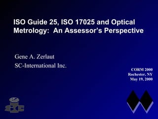 ISO Guide 25, ISO 17025 and Optical Metrology:  An Assessor’s Perspective Gene A. Zerlaut SC-International Inc. CORM 2000 Rochester, NY May 19, 2000 