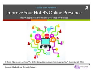 -­‐	
  Guide	
  2	
  for	
  Hoteliers	
  -­‐	
  
                                                                                                                                                            ì	
  
       Improve	
  Your	
  Hotel’s	
  Online	
  Presence	
  
                             How	
  Google	
  sees	
  businesses’	
  presence	
  on	
  the	
  web	
  




By	
  Emilie	
  Alba,	
  extract	
  of	
  thesis	
  “The	
  Online	
  Compe;;on	
  Between	
  Hoteliers	
  and	
  OTAs”,	
  September	
  17,	
  2012.	
  
	
  
Supervised	
  by	
  E.A.Craig,	
  Oneglobe	
  Network	
  
 
