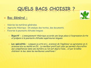 QUELS BACS CHOISIR ?
 Bac Général :
 Valorise les matières générales.
 Approche théorique : On analyse des textes, des documents.
 Favorise la poursuite d’études longues.
 0bjectif : L’enseignement théorique accorde une large place à l’expression écrite
et prépare à la poursuite d’études supérieures longues.
 Les spécialités : Langues ou arts en L, sciences de l’ingénieur ou agronomie en S,
sciences éco ou maths en ES... Le meilleur profil est celui qui permet d’accroître
ses compétences dans une matière ou l’on est déjà à l’aise... et par là même
d’obtenir le bac dans les meilleures conditions !
 