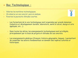  Bac Technologique :
 Valorise les matières technologiques.
 On observe un cas concret, puis on analyse.
 Favorise la poursuite d’études courtes.
 Les formations de la voie technologique sont organisées par grands domaines
(industrie et développement durable, laboratoire, santé et social, design et arts
appliqués, etc …).
 Dans toutes les séries, les enseignements technologiques sont privilégiés,
principalement par le biais de projets et d’études de cas concrets.
 Les enseignements généraux (français, histoire-géographie, langues…) permettent
de consolider les savoirs fondamentaux en donnant des repères culturels et
historiques.
 