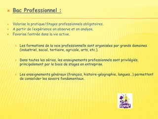  Bac Professionnel :
 Valorise la pratique/Stages professionnels obligatoires.
 A partir de l’expérience on observe et on analyse.
 Favorise l’entrée dans la vie active.
 Les formations de la voie professionnelle sont organisées par grands domaines
(industriel, social, tertiaire, agricole, arts, etc.).
 Dans toutes les séries, les enseignements professionnels sont privilégiés,
principalement par le biais de stages en entreprise.
 Les enseignements généraux (français, histoire-géographie, langues…) permettent
de consolider les savoirs fondamentaux.
 