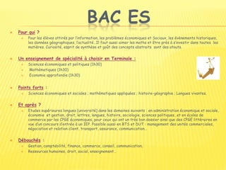 BAC ES
 Pour qui ?
 Pour les élèves attirés par l’information, les problèmes économiques et Sociaux, les évènements historiques,
les données géographiques, l’actualité…Il faut aussi aimer les maths et être près à s’investir dans toutes les
matières. Curiosité, esprit de synthèse et goût des concepts abstraits sont des atouts.
 Un enseignement de spécialité à choisir en Terminale :
 Sciences économiques et politiques (1h30)
 Mathématiques (1h30)
 Economie approfondie (1h30)
 Points forts :
 Sciences économiques et sociales ; mathématiques appliquées ; histoire-géographie ; Langues vivantes.
 Et après ?
 Etudes supérieures longues (université) dans les domaines suivants : en administration économique et sociale,
économie et gestion, droit, lettres, langues, histoire, sociologie, sciences politiques…et en écoles de
commerce par les CPGE économiques, pour ceux qui ont un très bon dossier ainsi que des CPGE littéraires en
vue d’un concours d’entrée à un IEP. Possible aussi en BTS et DUT : management des unités commerciales,
négociation et relation client, transport, assurance, communication…
 Débouchés :
 Gestion, comptabilité, finance, commerce, conseil, communication,
 Ressources humaines, droit, social, enseignement…
 