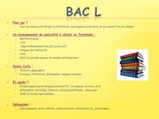 BAC L
 Pour qui ?
 Pour les élèves attirés par la littérature, les langues ou les arts, et qui aiment lire et rédiger
 Un enseignement de spécialité à choisir en Terminale :
 Mathématiques
 LV3
 Approfondissement en LV1 ou en LV2
 Langues de l’Antiquité
 Arts
 Droit et grands enjeux du monde contemporain
 Points forts :
 Histoire-géographie
 Français, littérature, philosophie, langues vivantes
 Et après ?
 Etudes supérieures longues (université) : en langues, lettres, arts,
 philosophie, sociologie, histoire, sciences politiques… mais aussi
 CPGE et écoles spécialisées.
 Débouchés :
 Enseignement, droit, édition, communication, interprétariat, journalisme…
 