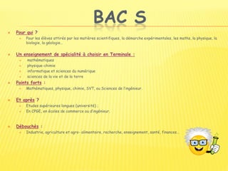 BAC S
 Pour qui ?
 Pour les élèves attirés par les matières scientifiques, la démarche expérimentales, les maths, la physique, la
biologie, la géologie…
 Un enseignement de spécialité à choisir en Terminale :
 mathématiques
 physique-chimie
 informatique et sciences du numérique
 sciences de la vie et de la terre
 Points forts :
 Mathématiques, physique, chimie, SVT, ou Sciences de l’ingénieur.
 Et après ?
 Etudes supérieures longues (université) ;
 En CPGE, en écoles de commerce ou d’ingénieur.
 Débouchés :
 Industrie, agriculture et agro- alimentaire, recherche, enseignement, santé, finances…
 