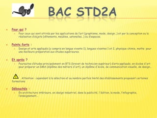 BAC STD2A
 Pour qui ?
 Pour ceux qui sont attirés par les applications de l’art (graphisme, mode, design…) et par la conception ou la
réalisation d’objets (vêtements, meubles, ustensiles…) ou d’espaces.
 Points forts :
 Design et arts appliqués (y compris en langue vivante 1), langues vivantes 1 et 2, physique-chimie, maths pour
une meilleure préparation aux études supérieures.
 Et après ?
 Poursuites d’études principalement en BTS (brevet de technicien supérieur) d’arts appliqués, en écoles d'art
pour préparer un DMA (diplôme des métiers d'art), un diplôme d'école, de communication visuelle, de design...
Attention : cependant à la sélection et au nombre parfois limité des établissements proposant certaines
formations
 Débouchés :
 En architecture intérieure, en design industriel, dans la publicité, l'édition, la mode, l’infographie,
l’enseignement...
 