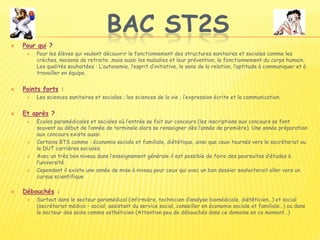 BAC ST2S
 Pour qui ?
 Pour les élèves qui veulent découvrir le fonctionnement des structures sanitaires et sociales comme les
crèches, maisons de retraite…mais aussi les maladies et leur prévention, le fonctionnement du corps humain.
Les qualités souhaitées : L’autonomie, l’esprit d’initiative, le sens de la relation, l’aptitude à communiquer et à
travailler en équipe.
 Points forts :
 Les sciences sanitaires et sociales ; les sciences de la vie ; l’expression écrite et la communication.
 Et après ?
 Ecoles paramédicales et sociales où l’entrée se fait sur concours (les inscriptions aux concours se font
souvent au début de l’année de terminale alors se renseigner dès l’année de première). Une année préparation
aux concours existe aussi.
 Certains BTS comme : économie sociale et familiale, diététique, ainsi que ceux tournés vers le secrétariat ou
le DUT carrières sociales.
 Avec un très bon niveau dans l’enseignement générale il est possible de faire des poursuites d’études à
l’université.
 Cependant il existe une année de mise à niveau pour ceux qui avec un bon dossier souhaiterait aller vers un
cursus scientifique
 Débouchés :
 Surtout dans le secteur paramédical (infirmière, technicien d’analyse biomédicale, diététicien…) et social
(secrétariat médico – social, assistant du service social, conseiller en économie sociale et familiale…) ou dans
le secteur des soins comme esthéticien (Attention peu de débouchés dans ce domaine en ce moment…)
 