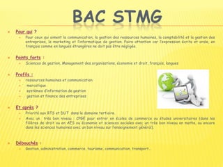 BAC STMG
 Pour qui ?
 Pour ceux qui aiment la communication, la gestion des ressources humaines, la comptabilité et la gestion des
entreprises, le marketing et l’informatique de gestion. Faire attention car l’expression écrite et orale, en
français comme en langues étrangères ne doit pas être négligée.
 Points forts :
 Sciences de gestion, Management des organisations, économie et droit, français, langues
 Profils :
 ressources humaines et communication
 mercatique
 systèmes d’information de gestion
 gestion et finance des entreprises
 Et après ?
 Priorité aux BTS et DUT dans le domaine tertiaire.
 Avec un très bon niveau : CPGE pour entrer en écoles de commerce ou études universitaires (dans les
filières de droit ou en AES ou économie et sciences sociales avec un très bon niveau en maths, ou encore
dans les sciences humaines avec un bon niveau sur l’enseignement général).
 Débouchés :
 Gestion, administration, commerce, tourisme, communication, transport…
 