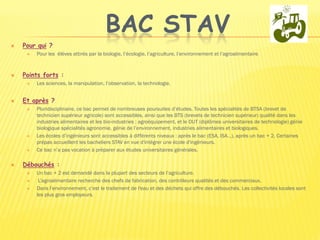 BAC STAV
 Pour qui ?
 Pour les élèves attirés par la biologie, l’écologie, l’agriculture, l’environnement et l’agroalimentaire.
 Points forts :
 Les sciences, la manipulation, l’observation, la technologie.

 Et après ?
 Pluridisciplinaire, ce bac permet de nombreuses poursuites d’études. Toutes les spécialités de BTSA (brevet de
technicien supérieur agricole) sont accessibles, ainsi que les BTS (brevets de technicien supérieur) qualité dans les
industries alimentaires et les bio-industries ; agroéquipement, et le DUT (diplômes universitaires de technologie) génie
biologique spécialités agronomie, génie de l’environnement, industries alimentaires et biologiques.
 Les écoles d’ingénieurs sont accessibles à différents niveaux : après le bac (ESA, ISA…), après un bac + 2. Certaines
prépas accueillent les bacheliers STAV en vue d'intégrer une école d'ingénieurs.
 Ce bac n’a pas vocation à préparer aux études universitaires générales.
 Débouchés :
 Un bac + 2 est demandé dans la plupart des secteurs de l’agriculture.
 L’agroalimentaire recherche des chefs de fabrication, des contrôleurs qualités et des commerciaux.
 Dans l’environnement, c’est le traitement de l'eau et des déchets qui offre des débouchés. Les collectivités locales sont
les plus gros employeurs.
 