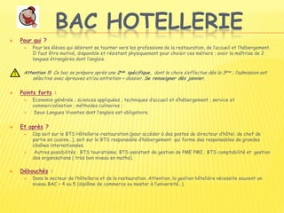 BAC HOTELLERIE
 Pour qui ?
 Pour les élèves qui désirent se tourner vers les professions de la restauration, de l’accueil et l’hébergement.
Il faut être motivé, disponible et résistant physiquement pour choisir ces métiers ; avoir la maîtrise de 2
langues étrangères dont l’anglais.
Attention !!! Ce bac se prépare après une 2nde spécifique, dont le choix s’effectue dès la 3ème ; l’admission est
sélective avec épreuves et/ou entretien + dossier. Se renseigner dès janvier.
 Points forts :
 Economie générale ; sciences appliquées ; techniques d’accueil et d’hébergement ; service et
commercialisation ; méthodes culinaires ;
 Deux Langues Vivantes dont l’anglais est obligatoire.
 Et après ?
 Cap soit sur le BTS Hôtellerie-restauration (pour accéder à des postes de directeur d’hôtel, de chef de
partie en cuisine…), soit sur le BTS responsable d’hébergement qui forme des responsables de grandes
chaînes internationales.
 Autres possibilités : BTS touristisme; BTS assistant de gestion de PME PMI ; BTS comptabilité et gestion
des organisations ( très bon niveau en maths).
 Débouchés :
 Dans le secteur de l’hôtellerie et de la restauration. Attention, la gestion hôtelière nécessite souvent un
niveau BAC + 4 ou 5 (diplôme de commerce ou master à l’université…).
 