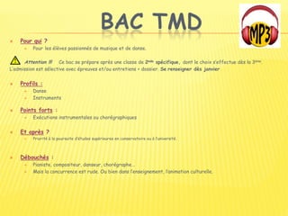 BAC TMD
 Pour qui ?
 Pour les élèves passionnés de musique et de danse.
Attention !!! Ce bac se prépare après une classe de 2nde spécifique, dont le choix s’effectue dès la 3ème.
L’admission est sélective avec épreuves et/ou entretiens + dossier. Se renseigner dès janvier
 Profils :
 Danse
 Instruments
 Points forts :
 Exécutions instrumentales ou chorégraphiques
 Et après ?
 Priorité à la poursuite d’études supérieures en conservatoire ou à l’université.
 Débouchés :
 Pianiste, compositeur, danseur, chorégraphe…
 Mais la concurrence est rude. Ou bien dans l’enseignement, l’animation culturelle.
 