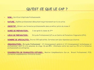 QU’EST CE QUE LE CAP ?
 NOM : Certificat d’Aptitude Professionnelle
 NATURE : Diplôme professionnel débouchant majoritairement sur la vie active.
 OBJECTIF : Obtenir une formation professionnelle dans un métier précis de niveau V
 DUREE DE PREPARATION : 2 ans après la classe de 3ème
 LIEUX DE PREPARATION : En Lycée Professionnel (LP) ou en Centre de Formation d'Apprentis (CFA).
 NOMBRE DE SPECIALITES : Environ 200 spécialités. Certaines sont plus répandues que d’autres.
 ORGANISATION : En Lycée Professionnel : 1/3 d’enseignement général et 2/3 d’enseignement technologique et
professionnel, dont 12 à 16 semaines de stage. Ou en CFA : Alternance entre les cours au CFA et la formation
professionnelle en entreprise.
 POSSIBILITES DE POURSUITES D’ETUDES : Mention Complémentaire d’un an, Brevet Professionnel, FCIL
(formation complémentaire d’initiative locale)…
 