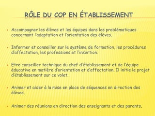 RÔLE DU COP EN ÉTABLISSEMENT
 Accompagner les élèves et les équipes dans les problématiques
concernant l’adaptation et l’orientation des élèves.
 Informer et conseiller sur le système de formation, les procédures
d’affectation, les professions et l’insertion.
 Etre conseiller technique du chef d’établissement et de l’équipe
éducative en matière d’orientation et d’affectation. Il initie le projet
d’établissement sur ce volet.
 Animer et aider à la mise en place de séquences en direction des
élèves.
 Animer des réunions en direction des enseignants et des parents.
 