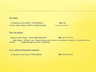  Pole Emploi
12 Boulevard Jean ROSE 77100 MEAUX 39 49
Le pole emploi dispose d’offres d’apprentissage. www pole-emploi.fr/
 Place des métiers
Boulevard Olof Palme 77436 EMERAINVILLE 01.60 37 52 30
Mme Magne, référent pour l’apprentissage peut mettre en relation les jeunes à la recherche d’un
contrat d’apprentissage avec des entreprises.
 B.I.J. (Bureau Information Jeunesse)
12 Boulevard Jean Rose-77100 MEAUX 01.60.44.02.22
 