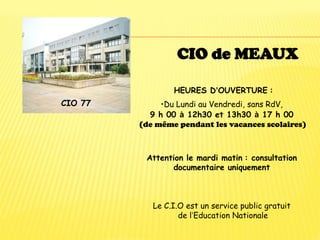 CIO 77
CIO de MEAUX
HEURES D’OUVERTURE :
•Du Lundi au Vendredi, sans RdV,
9 h 00 à 12h30 et 13h30 à 17 h 00
(de même pendant les vacances scolaires)
Attention le mardi matin : consultation
documentaire uniquement
Le C.I.O est un service public gratuit
de l’Education Nationale
 