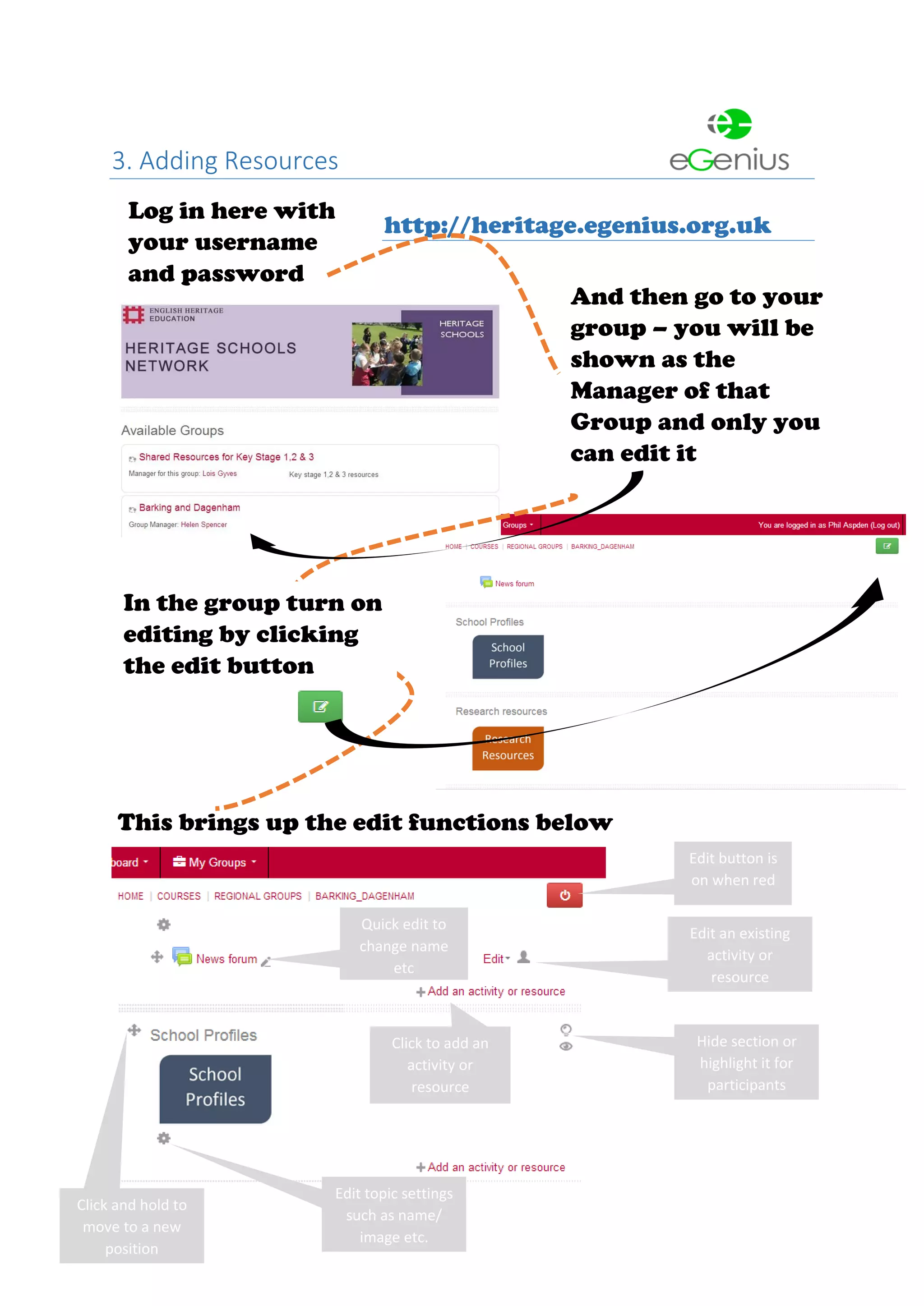 3. Adding Resources
http://heritage.egenius.org.uk
Log in here with
your username
and password
And then go to your
group – you will be
shown as the
Manager of that
Group and only you
can edit it
This brings up the edit functions below
Edit button is
on when red
Edit an existing
activity or
resource
Click to add an
activity or
resource
Hide section or
highlight it for
participants
Click and hold to
move to a new
position
Edit topic settings
such as name/
image etc.
Quick edit to
change name
etc
In the group turn on
editing by clicking
the edit button
 