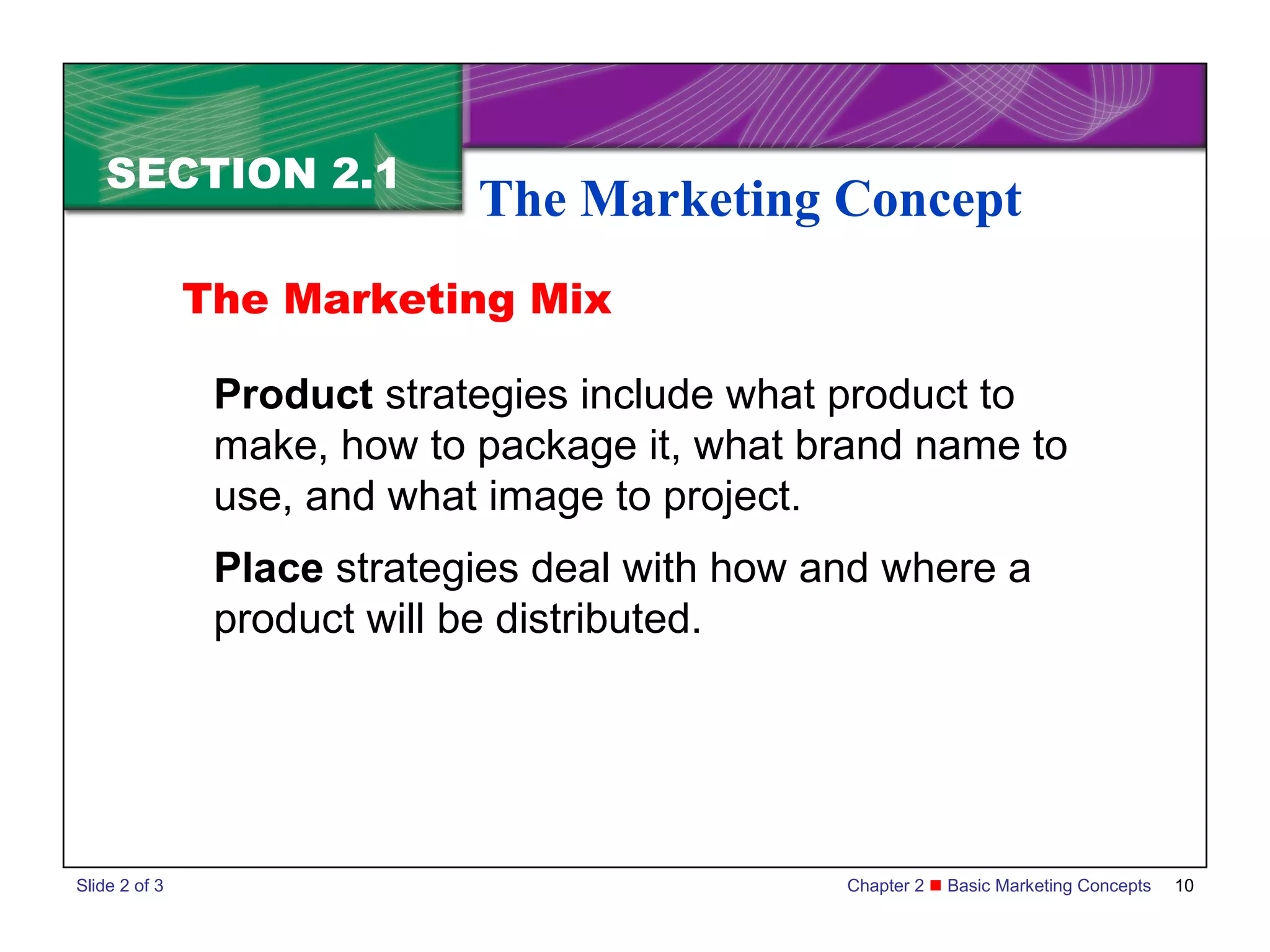 SECTION 2.1
                             The Marketing Concept
               The Marketing Mix

                Product strategies include what product to
                make, how to package it, what brand name to
                use, and what image to project.
                Place strategies deal with how and where a
                product will be distributed.




Slide 2 of 3                                    Chapter 2  Basic Marketing Concepts   10
 