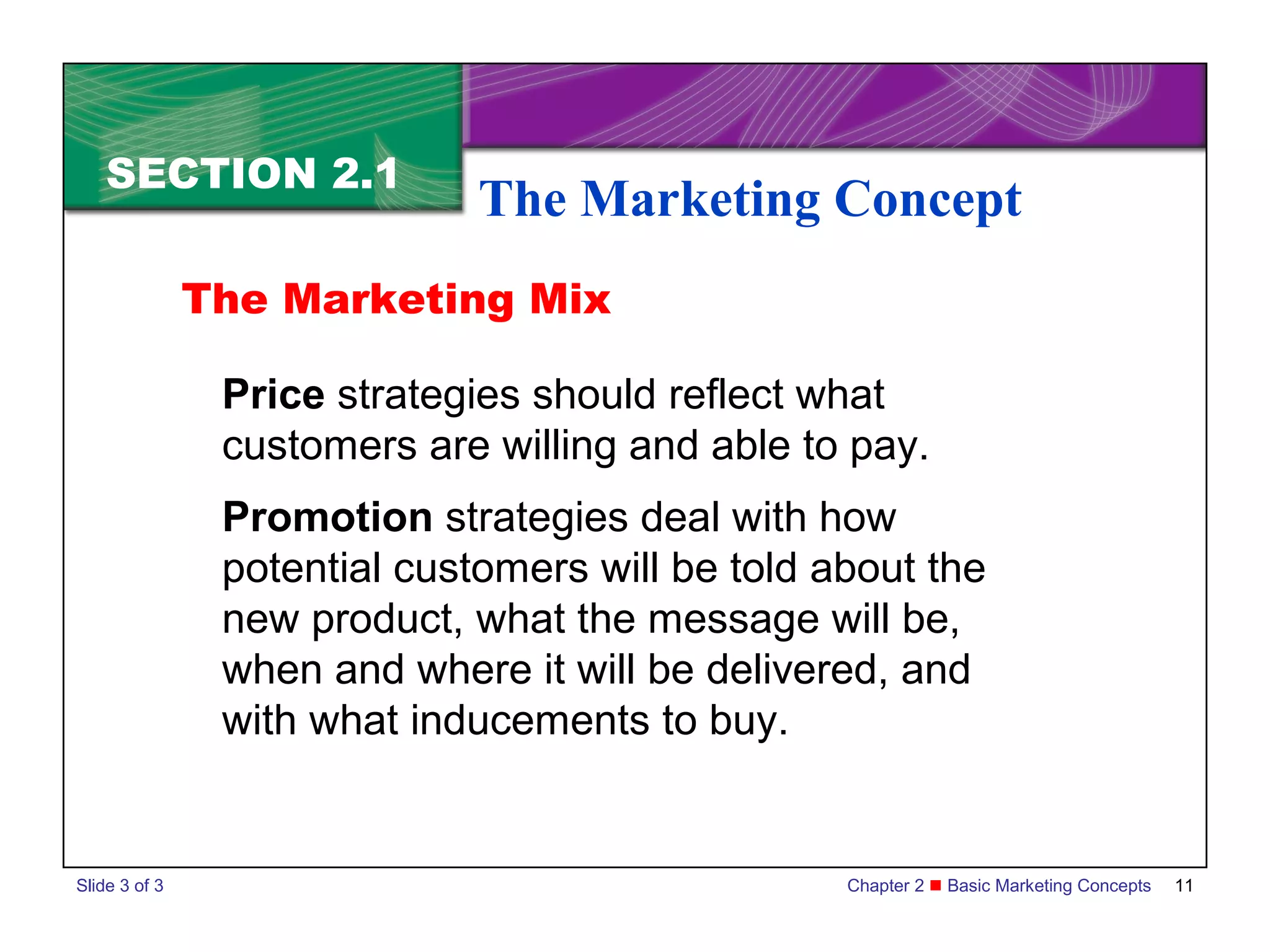 SECTION 2.1
                              The Marketing Concept
               The Marketing Mix

                Price strategies should reflect what
                customers are willing and able to pay.
                Promotion strategies deal with how
                potential customers will be told about the
                new product, what the message will be,
                when and where it will be delivered, and
                with what inducements to buy.


Slide 3 of 3                                      Chapter 2  Basic Marketing Concepts   11
 