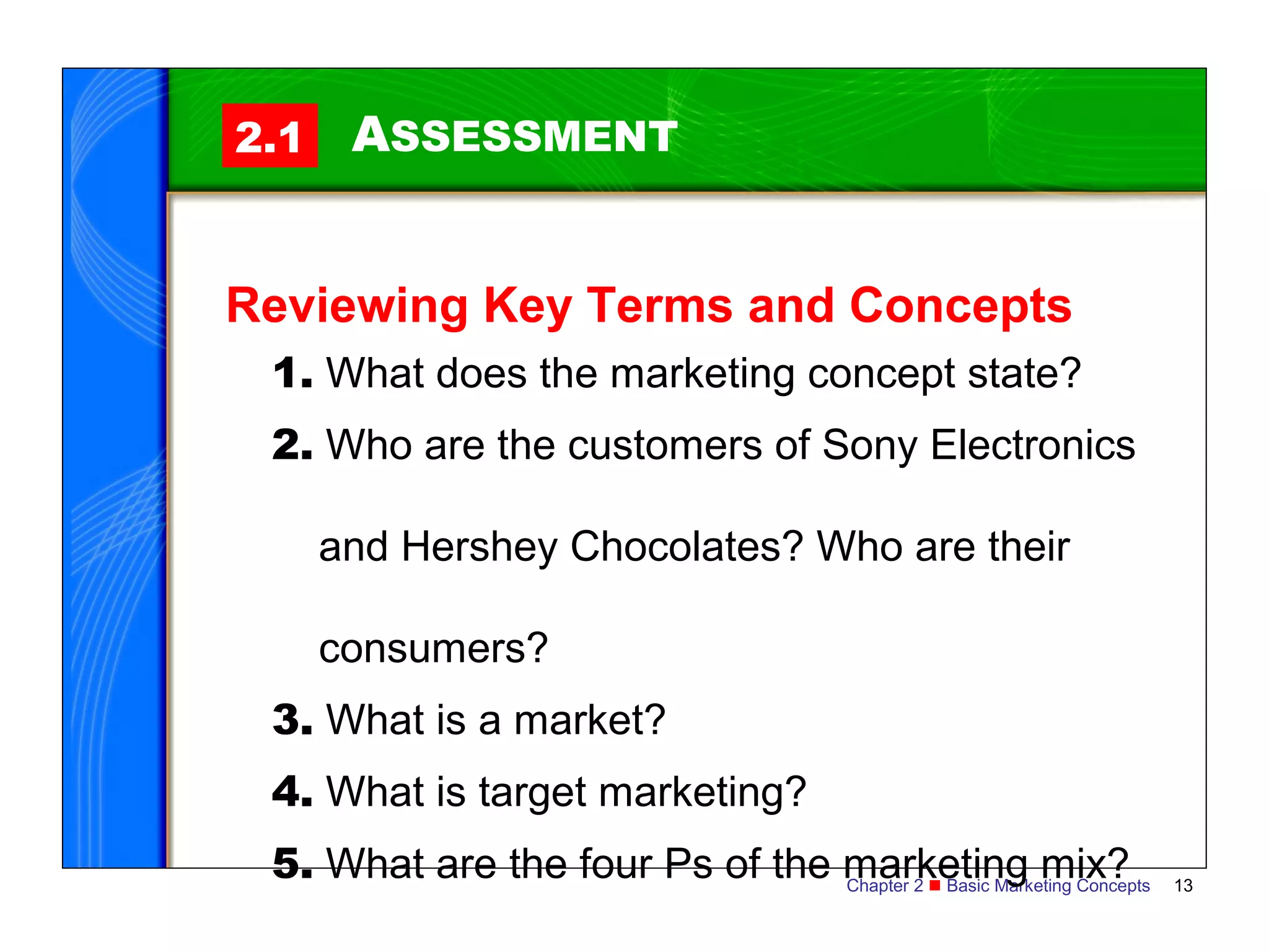 2.1    ASSESSMENT


Reviewing Key Terms and Concepts
 1. What does the marketing concept state?
 2. Who are the customers of Sony Electronics

      and Hershey Chocolates? Who are their

      consumers?
 3. What is a market?
 4. What is target marketing?
 5. What are the four Ps of the marketing mix?
                                Chapter 2  Basic Marketing Concepts   13
 