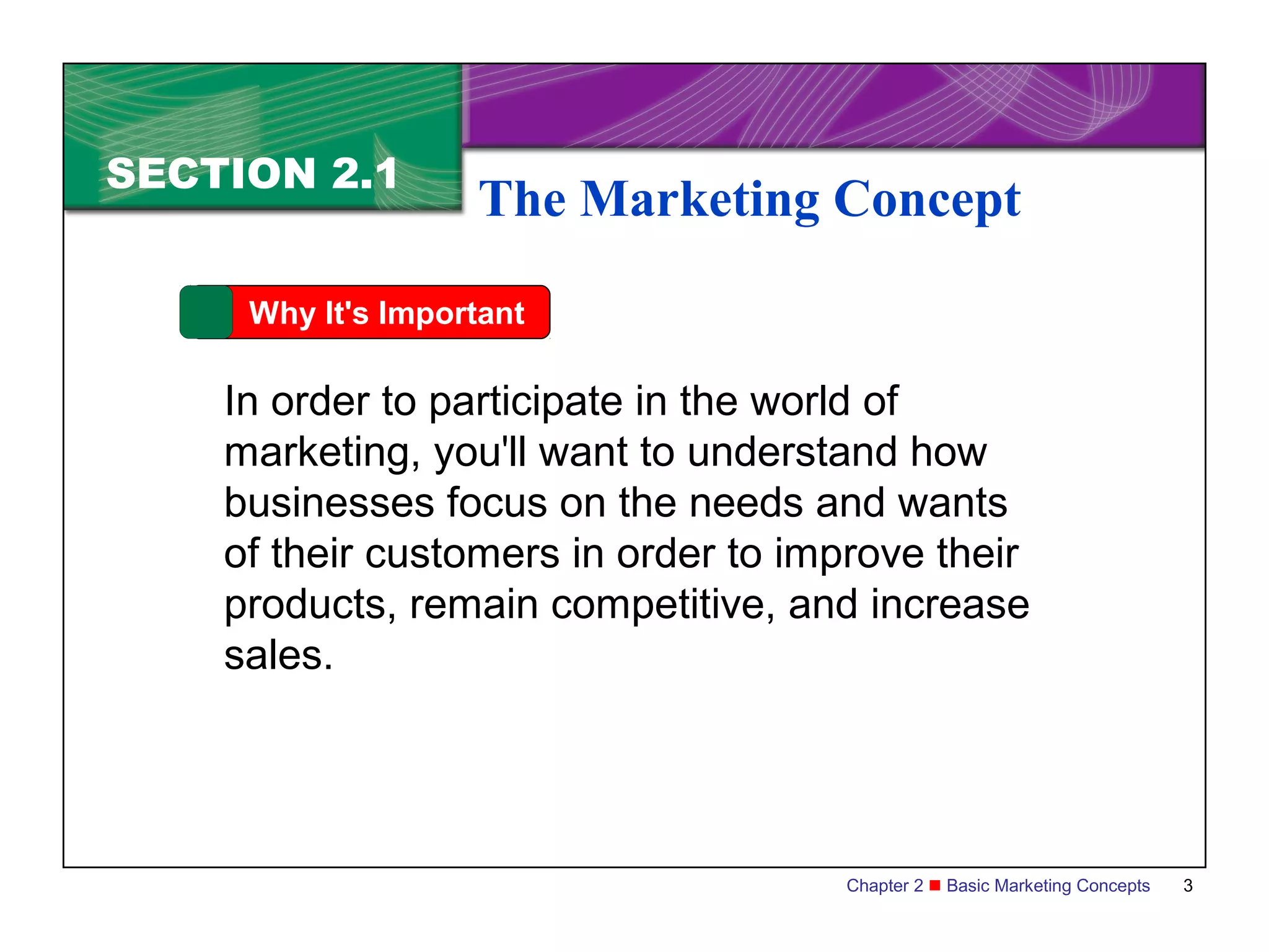 SECTION 2.1
                   The Marketing Concept

     Why It's Important

    In order to participate in the world of
    marketing, you'll want to understand how
    businesses focus on the needs and wants
    of their customers in order to improve their
    products, remain competitive, and increase
    sales.




                                     Chapter 2  Basic Marketing Concepts   3
 