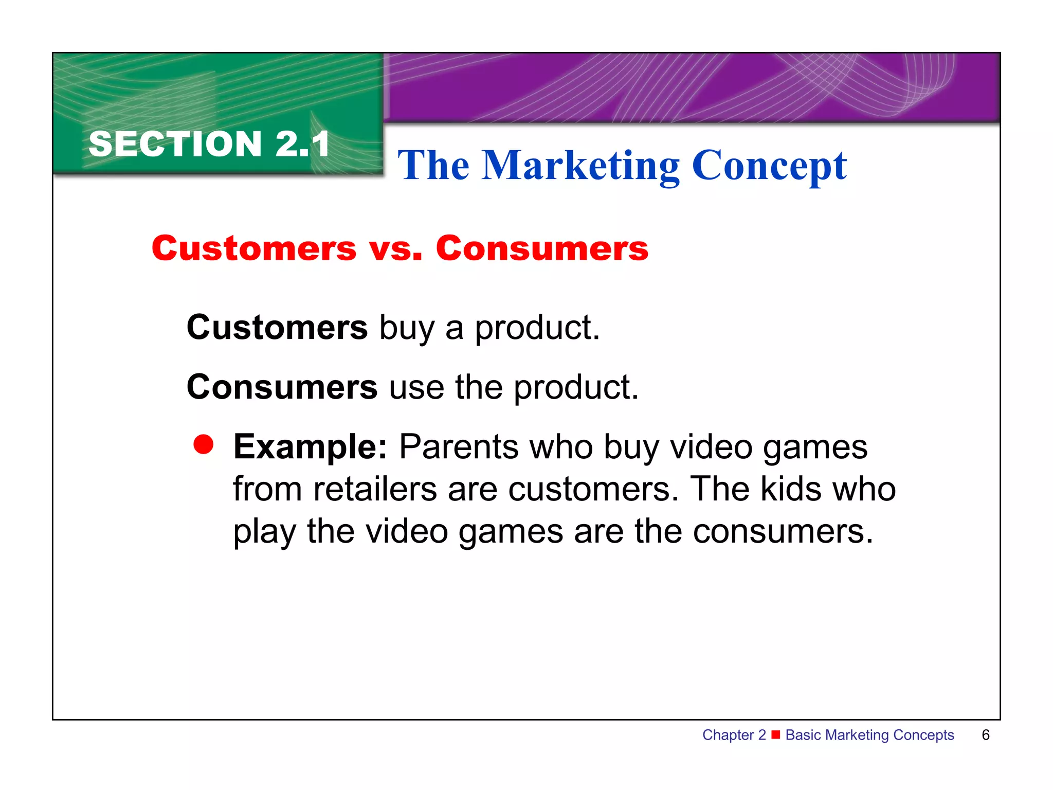 SECTION 2.1
                 The Marketing Concept
  Customers vs. Consumers

    Customers buy a product.
    Consumers use the product.
     Example: Parents who buy video games
      from retailers are customers. The kids who
      play the video games are the consumers.




                                   Chapter 2  Basic Marketing Concepts   6
 