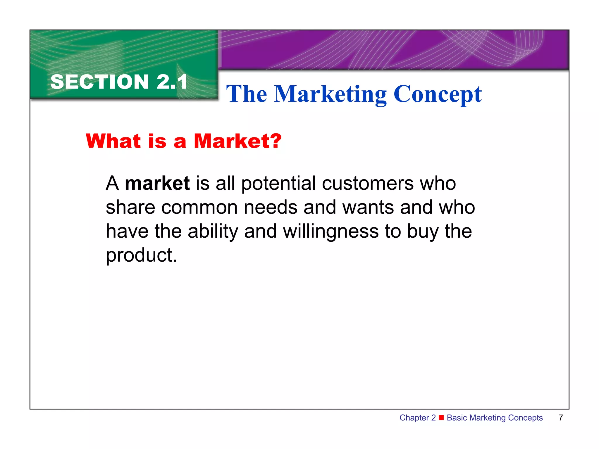 SECTION 2.1
                 The Marketing Concept
  What is a Market?

    A market is all potential customers who
    share common needs and wants and who
    have the ability and willingness to buy the
    product.




                                      Chapter 2  Basic Marketing Concepts   7
 