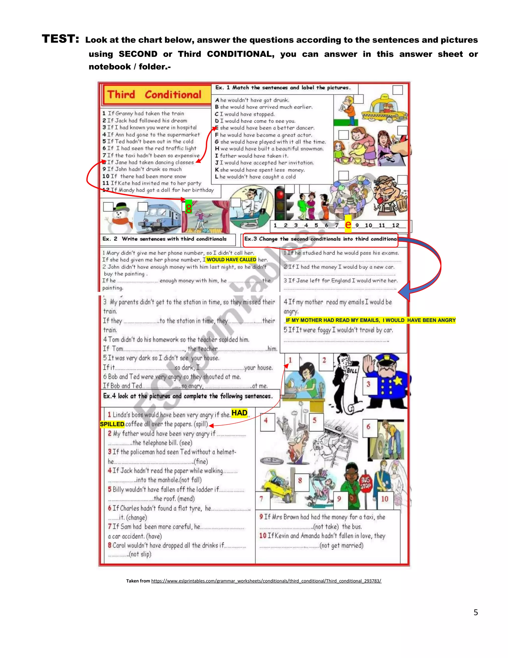 5
TEST: Look at the chart below, answer the questions according to the sentences and pictures
using SECOND or Third CONDITIONAL, you can answer in this answer sheet or
notebook / folder.-
Taken from https://www.eslprintables.com/grammar_worksheets/conditionals/third_conditional/Third_conditional_293783/
e
8
SPILLED
HAD
IF MY MOTHER HAD READ MY EMAILS, I WOULD HAVE BEEN ANGRY
WOULD HAVE CALLED
 