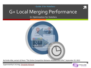 - Guide 3 for Hoteliers -
                                                                                                             
        G+ Local Merging Performance
                                    G+ Optimization for Hoteliers




By Emilie Alba, extract of thesis “The Online Competition Between Hoteliers and OTAs”, September 25, 2012.

Supervised by E.A.Craig, Oneglobe Network
 