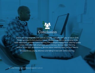 10 | 3 Ways Online Learning Boosts Employee Engagement | Lynda.com
Conclusion
Online learning originally was sold as a quality, cost-effective way to teach skills.
Today, we know it’s that plus much more. We have a greater understanding of the
deep relationship between online learning and employee engagement. Offering quality
online instruction tells employees you’re serious. Serious about learning.
Serious about their development. Serious about retaining them and their talents.
Employees are paying attention and falling in love with online learning.
 