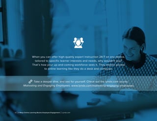 11 | 3 Ways Online Learning Boosts Employee Engagement | Lynda.com
When you can offer high-quality expert instruction 24/7 on any device,
tailored to specific learner interests and needs, why wouldn’t you?
That’s how your up-and-coming workforce sees it. They expect access
to online learning like they do a desk and computer.
Take a deeper dive, and see for yourself. Check out the lynda.com course,
Motivating and Engaging Employees. www.lynda.com/motivating-engaging-employees
 